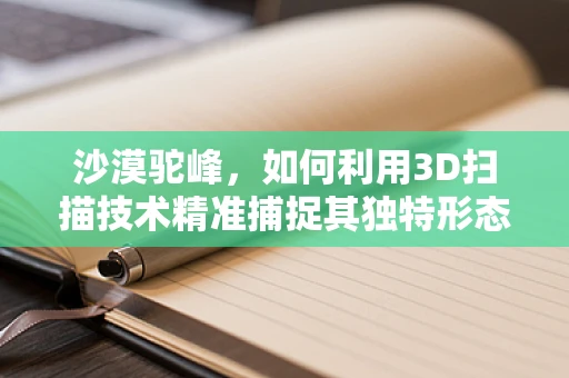 沙漠驼峰，如何利用3D扫描技术精准捕捉其独特形态？