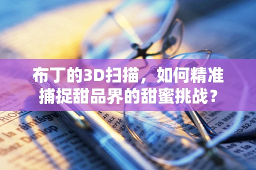 布丁的3D扫描，如何精准捕捉甜品界的甜蜜挑战？
