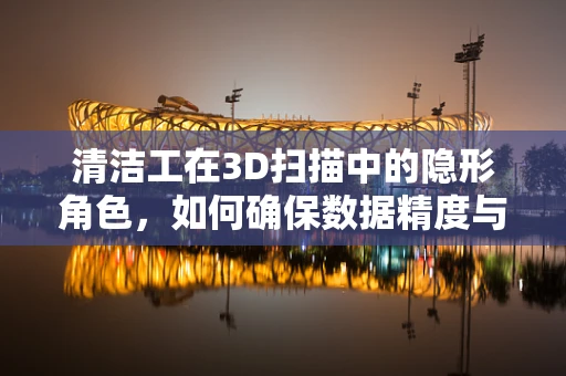 清洁工在3D扫描中的隐形角色，如何确保数据精度与设备安全？