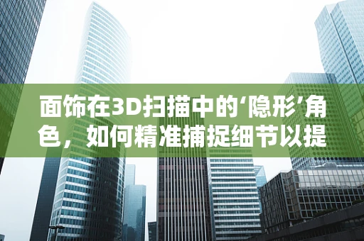 面饰在3D扫描中的‘隐形’角色，如何精准捕捉细节以提升模型真实感？