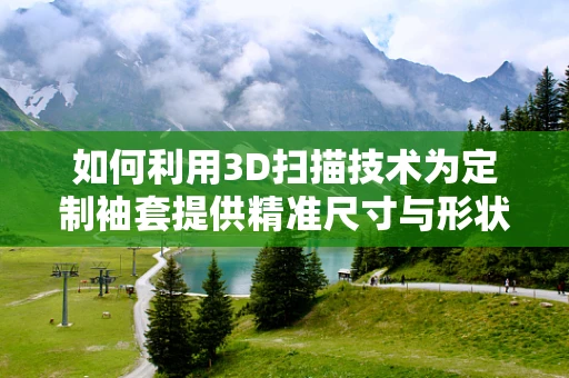 如何利用3D扫描技术为定制袖套提供精准尺寸与形状的解决方案？