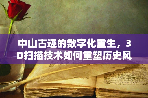 中山古迹的数字化重生，3D扫描技术如何重塑历史风貌？