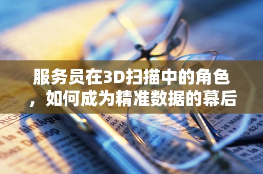 服务员在3D扫描中的角色，如何成为精准数据的幕后英雄？