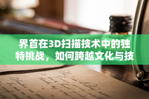 界首在3D扫描技术中的独特挑战，如何跨越文化与技术的边界？