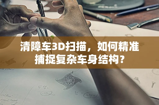 清障车3D扫描，如何精准捕捉复杂车身结构？