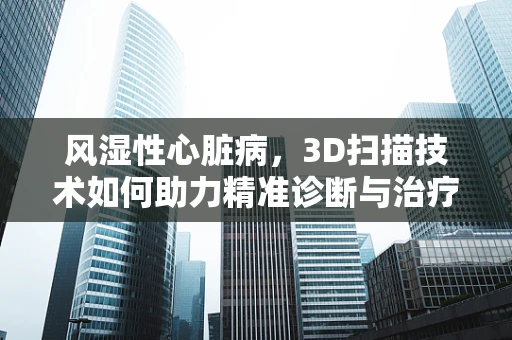 风湿性心脏病，3D扫描技术如何助力精准诊断与治疗？