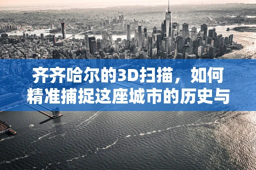 齐齐哈尔的3D扫描，如何精准捕捉这座城市的历史与现代风貌？