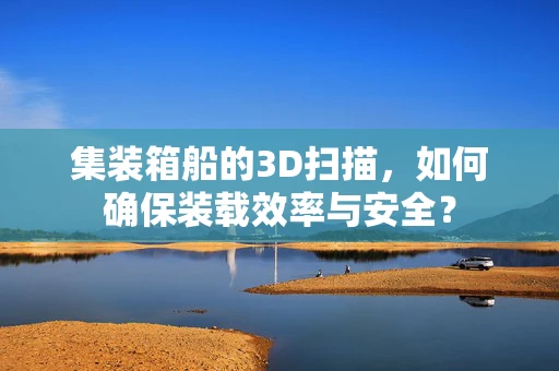 集装箱船的3D扫描，如何确保装载效率与安全？
