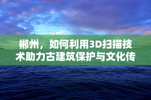 郴州，如何利用3D扫描技术助力古建筑保护与文化传承？