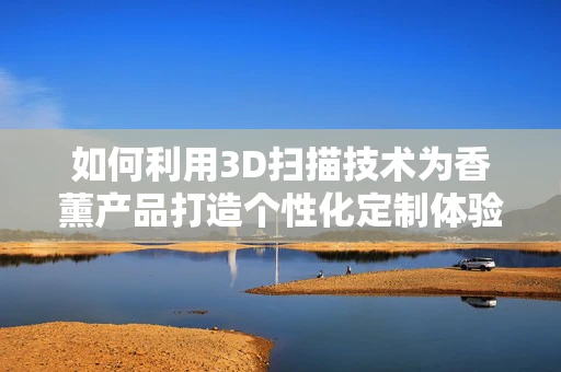 如何利用3D扫描技术为香薰产品打造个性化定制体验？