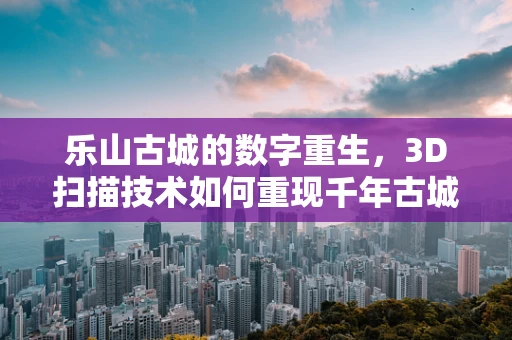 乐山古城的数字重生，3D扫描技术如何重现千年古城的辉煌？