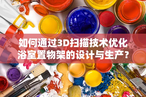 如何通过3D扫描技术优化浴室置物架的设计与生产？