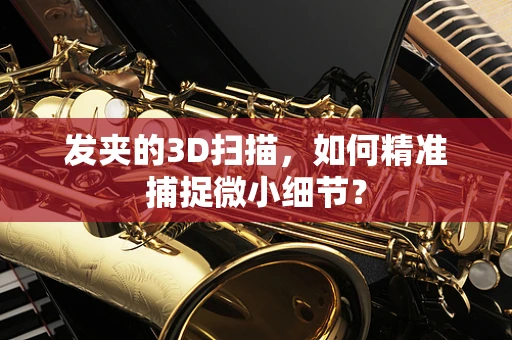 发夹的3D扫描，如何精准捕捉微小细节？