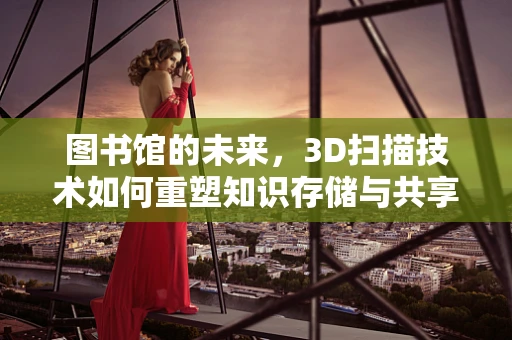 图书馆的未来，3D扫描技术如何重塑知识存储与共享？