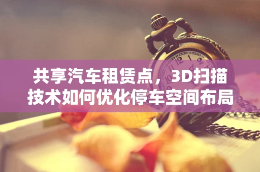 共享汽车租赁点，3D扫描技术如何优化停车空间布局？
