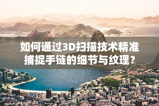 如何通过3D扫描技术精准捕捉手链的细节与纹理？