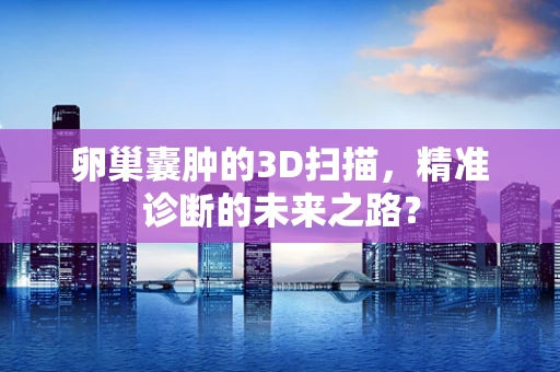 卵巢囊肿的3D扫描，精准诊断的未来之路？