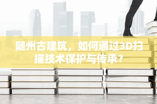 随州古建筑，如何通过3D扫描技术保护与传承？