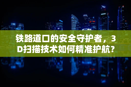 铁路道口的安全守护者，3D扫描技术如何精准护航？