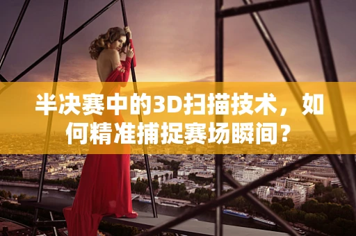 半决赛中的3D扫描技术，如何精准捕捉赛场瞬间？