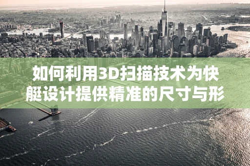 如何利用3D扫描技术为快艇设计提供精准的尺寸与形状数据？
