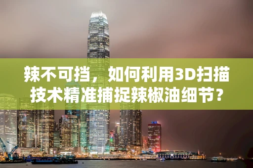 辣不可挡，如何利用3D扫描技术精准捕捉辣椒油细节？