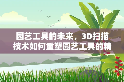 园艺工具的未来，3D扫描技术如何重塑园艺工具的精准设计与制造？