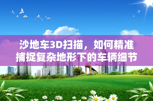 沙地车3D扫描，如何精准捕捉复杂地形下的车辆细节？