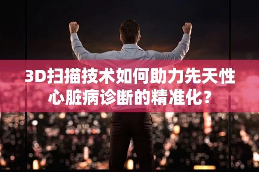 3D扫描技术如何助力先天性心脏病诊断的精准化？