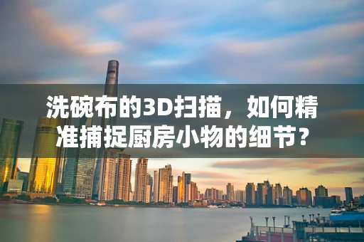 洗碗布的3D扫描，如何精准捕捉厨房小物的细节？