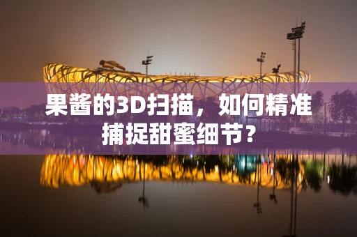 果酱的3D扫描，如何精准捕捉甜蜜细节？