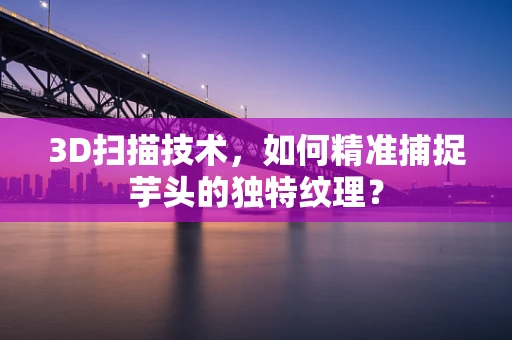 3D扫描技术，如何精准捕捉芋头的独特纹理？