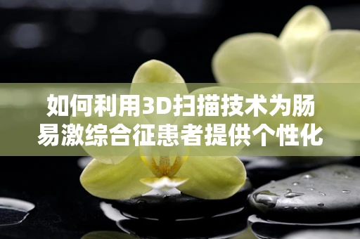 如何利用3D扫描技术为肠易激综合征患者提供个性化治疗？
