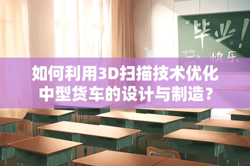 如何利用3D扫描技术优化中型货车的设计与制造？