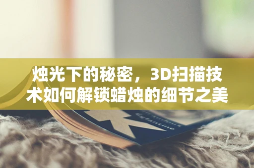 烛光下的秘密，3D扫描技术如何解锁蜡烛的细节之美？