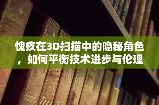 愧疚在3D扫描中的隐秘角色，如何平衡技术进步与伦理考量？