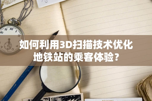 如何利用3D扫描技术优化地铁站的乘客体验？
