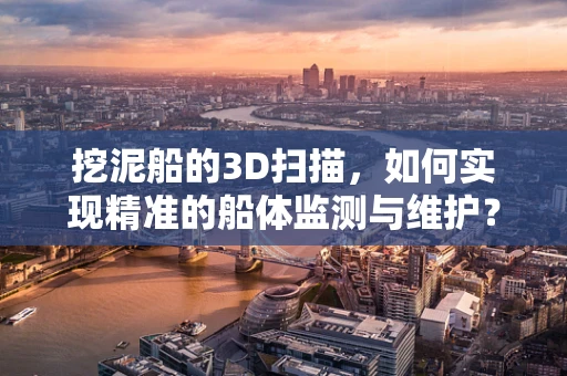 挖泥船的3D扫描，如何实现精准的船体监测与维护？