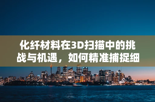 化纤材料在3D扫描中的挑战与机遇，如何精准捕捉细节？