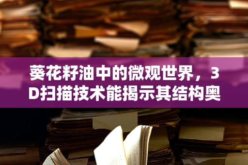 葵花籽油中的微观世界，3D扫描技术能揭示其结构奥秘吗？