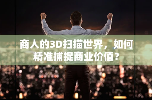 商人的3D扫描世界，如何精准捕捉商业价值？