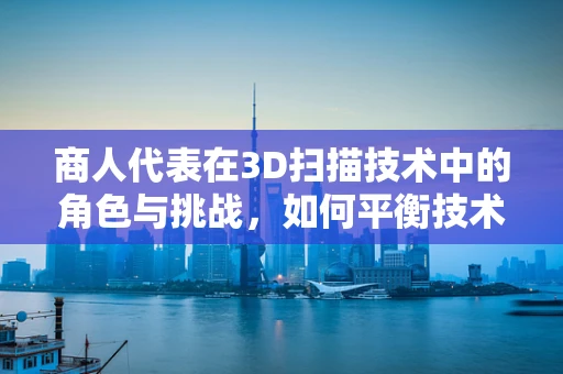 商人代表在3D扫描技术中的角色与挑战，如何平衡技术与商业利益？