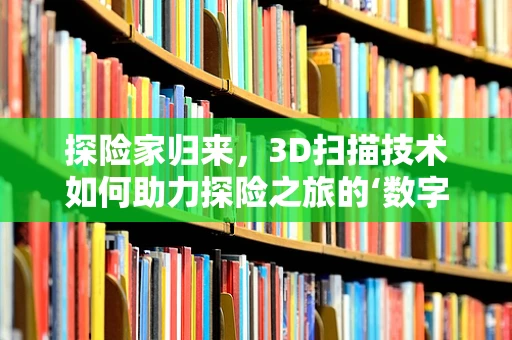 探险家归来，3D扫描技术如何助力探险之旅的‘数字重生’？