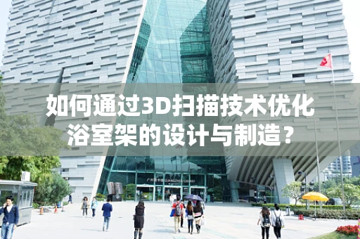 如何通过3D扫描技术优化浴室架的设计与制造？