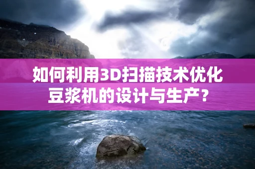 如何利用3D扫描技术优化豆浆机的设计与生产？
