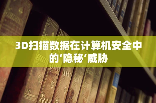 3D扫描数据在计算机安全中的‘隐秘’威胁