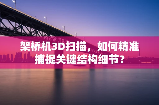 架桥机3D扫描，如何精准捕捉关键结构细节？