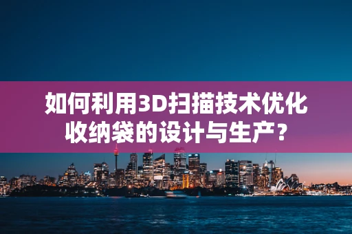 如何利用3D扫描技术优化收纳袋的设计与生产？