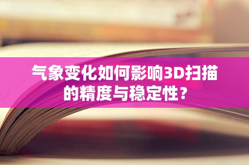 气象变化如何影响3D扫描的精度与稳定性？