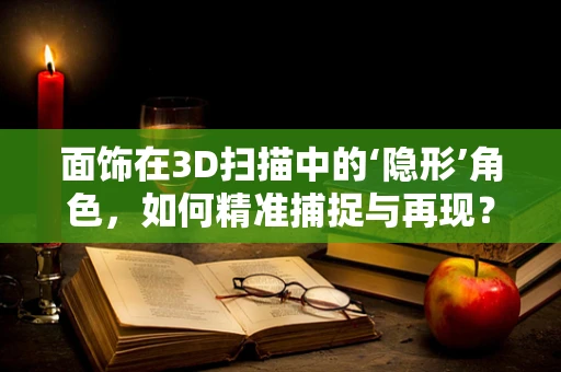 面饰在3D扫描中的‘隐形’角色，如何精准捕捉与再现？
